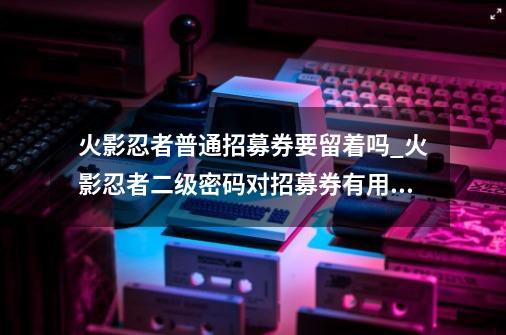 火影忍者普通招募券要留着吗_火影忍者二级密码对招募券有用吗-第1张-游戏资讯-神采网