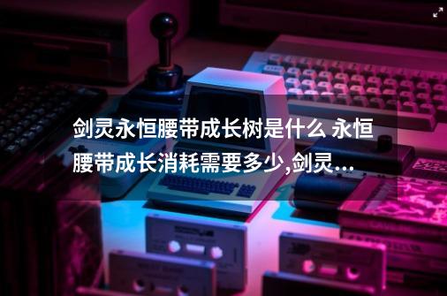 剑灵永恒腰带成长树是什么 永恒腰带成长消耗需要多少,剑灵泰天耳环成长树-第1张-游戏资讯-神采网