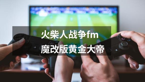 火柴人战争fm魔改版黄金大帝-第1张-游戏资讯-神采网