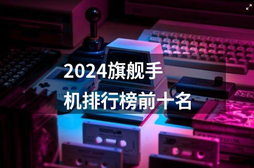 2024旗舰手机排行榜前十名-第1张-游戏资讯-神采网