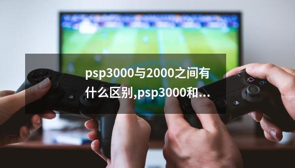 psp3000与2000之间有什么区别,psp3000和2000区别-第1张-游戏资讯-神采网