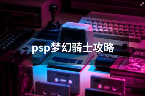 psp梦幻骑士攻略-第1张-游戏资讯-神采网