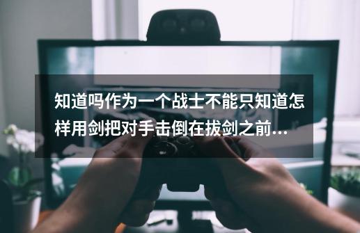 知道吗作为一个战士不能只知道怎样用剑把对手击倒在拔剑之前还要知道为什么要亮剑-第1张-游戏资讯-神采网