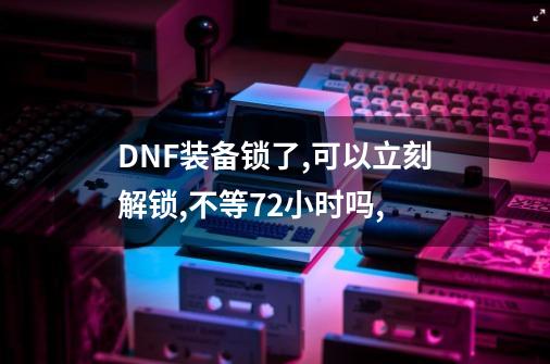 DNF装备锁了,可以立刻解锁,不等72小时吗,-第1张-游戏资讯-神采网