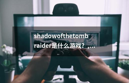 shadowofthetombraider是什么游戏？,古墓丽影暗影剧情-第1张-游戏资讯-神采网