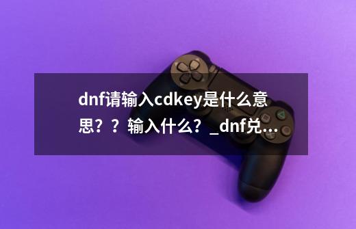 dnf请输入cdkey是什么意思？？输入什么？_dnf兑换cdkey领取-第1张-游戏资讯-神采网