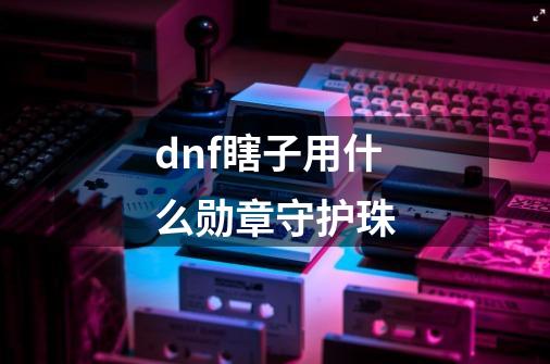 dnf瞎子用什么勋章守护珠-第1张-游戏资讯-神采网