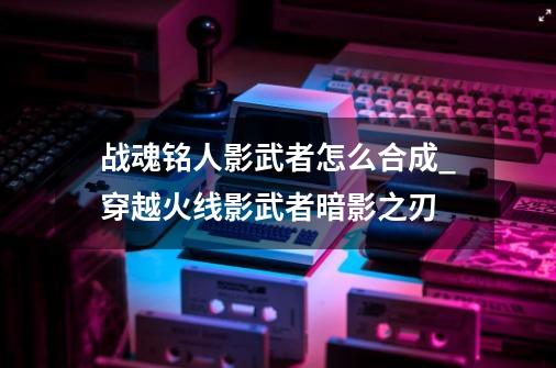 战魂铭人影武者怎么合成_穿越火线影武者暗影之刃-第1张-游戏资讯-神采网