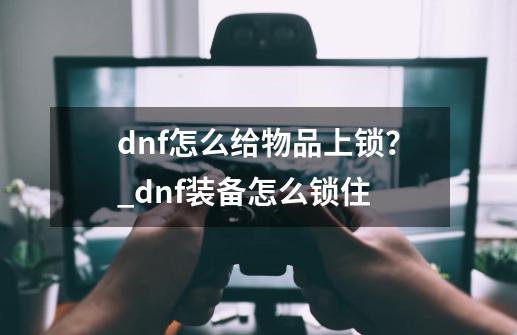 dnf怎么给物品上锁？_dnf装备怎么锁住-第1张-游戏资讯-神采网