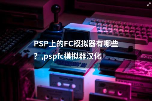 PSP上的FC模拟器有哪些？,pspfc模拟器汉化-第1张-游戏资讯-神采网