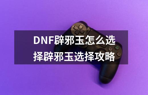 DNF辟邪玉怎么选择辟邪玉选择攻略-第1张-游戏资讯-神采网