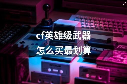 cf英雄级武器怎么买最划算-第1张-游戏资讯-神采网