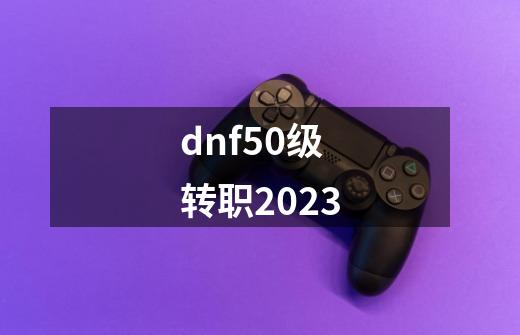 dnf50级转职2023-第1张-游戏资讯-神采网