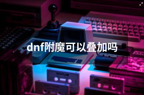 dnf附魔可以叠加吗-第1张-游戏资讯-神采网