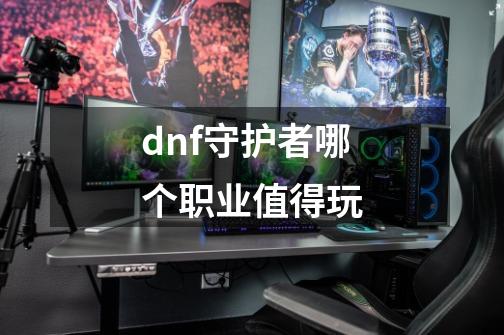 dnf守护者哪个职业值得玩-第1张-游戏资讯-神采网