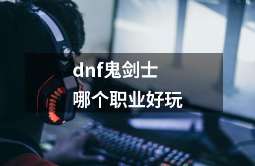 dnf鬼剑士哪个职业好玩-第1张-游戏资讯-神采网