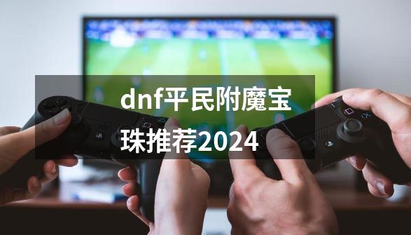 dnf平民附魔宝珠推荐2024-第1张-游戏资讯-神采网