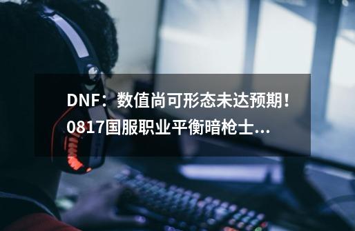 DNF：数值尚可形态未达预期！0817国服职业平衡暗枪士解析-第1张-游戏资讯-神采网