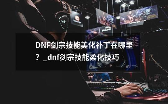 DNF剑宗技能美化补丁在哪里？_dnf剑宗技能柔化技巧-第1张-游戏资讯-神采网