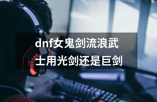 dnf女鬼剑流浪武士用光剑还是巨剑-第1张-游戏资讯-神采网