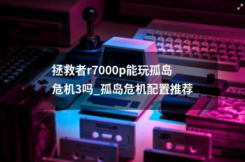 拯救者r7000p能玩孤岛危机3吗_孤岛危机配置推荐-第1张-游戏资讯-神采网