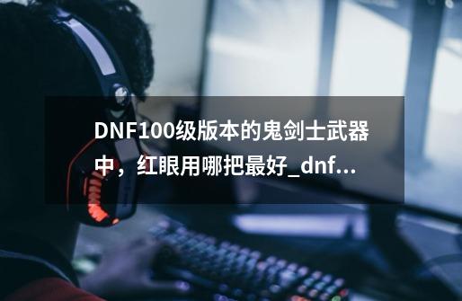 DNF100级版本的鬼剑士武器中，红眼用哪把最好?_dnf红眼武器选择-第1张-游戏资讯-神采网