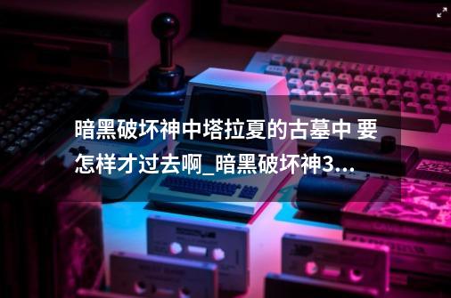 暗黑破坏神中塔拉夏的古墓中 要怎样才过去啊_暗黑破坏神3皇室寝宫-第1张-游戏资讯-神采网