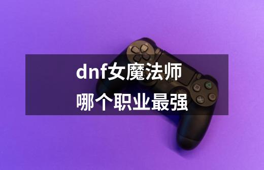 dnf女魔法师哪个职业最强-第1张-游戏资讯-神采网